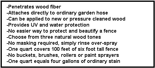 -Penetrates wood fiber 
-Attaches directly to ordinary garden hose 
-Can be applied to new or pressure cleaned wood 
-Provides UV and water protection 
-No easier way to protect and beautify a fence 
-Choose from three natural wood tones 
-No masking required, simply rinse over-spray 
-One quart covers 100 feet of six foot tall fence 
... 5stain002013.jpg